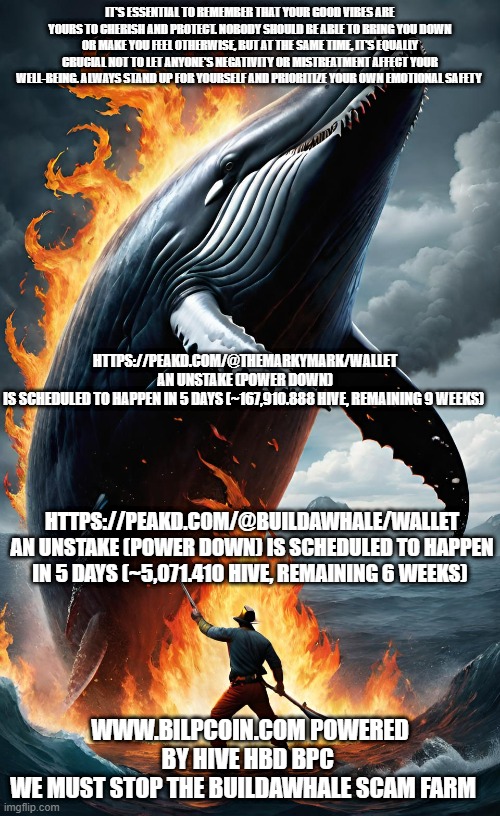 IT'S ESSENTIAL TO REMEMBER THAT YOUR GOOD VIBES ARE YOURS TO CHERISH AND PROTECT. NOBODY SHOULD BE ABLE TO BRING YOU DOWN OR MAKE YOU FEEL OTHERWISE, BUT AT THE SAME TIME, IT'S EQUALLY CRUCIAL NOT TO LET ANYONE'S NEGATIVITY OR MISTREATMENT AFFECT YOUR WELL-BEING. ALWAYS STAND UP FOR YOURSELF AND PRIORITIZE YOUR OWN EMOTIONAL SAFETY; HTTPS://PEAKD.COM/@THEMARKYMARK/WALLET 
AN UNSTAKE (POWER DOWN) IS SCHEDULED TO HAPPEN IN 5 DAYS (~167,910.888 HIVE, REMAINING 9 WEEKS); HTTPS://PEAKD.COM/@BUILDAWHALE/WALLET
AN UNSTAKE (POWER DOWN) IS SCHEDULED TO HAPPEN IN 5 DAYS (~5,071.410 HIVE, REMAINING 6 WEEKS); WWW.BILPCOIN.COM POWERED BY HIVE HBD BPC 
WE MUST STOP THE BUILDAWHALE SCAM FARM | made w/ Imgflip meme maker