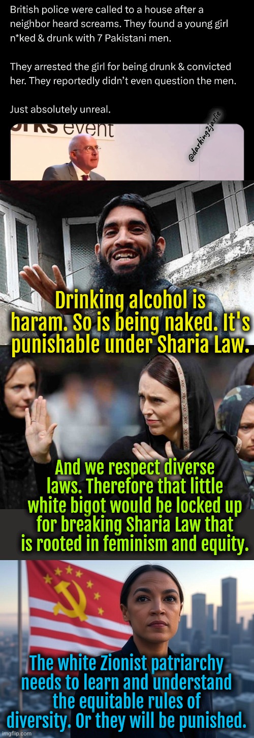 Long Live Diversity! Death to White Patriarchy! Stop Islamophobia!!! | @darking2jarlie; Drinking alcohol is haram. So is being naked. It's punishable under Sharia Law. And we respect diverse laws. Therefore that little white bigot would be locked up for breaking Sharia Law that is rooted in feminism and equity. The white Zionist patriarchy needs to learn and understand the equitable rules of diversity. Or they will be punished. | image tagged in supreme leader aoc,liberal logic,liberal hypocrisy,europe,islam,satire | made w/ Imgflip meme maker