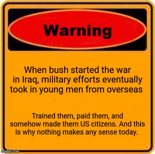 Warning Sign Meme | When bush started the war in Iraq, military efforts eventually took in young men from overseas; Trained them, paid them, and somehow made them US citizens. And this is why nothing makes any sense today. | image tagged in memes,warning sign | made w/ Imgflip meme maker