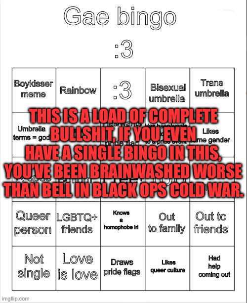 Gae bingo | THIS IS A LOAD OF COMPLETE BULLSHIT, IF YOU EVEN HAVE A SINGLE BINGO IN THIS, YOU’VE BEEN BRAINWASHED WORSE THAN BELL IN BLACK OPS COLD WAR. | image tagged in gae bingo | made w/ Imgflip meme maker