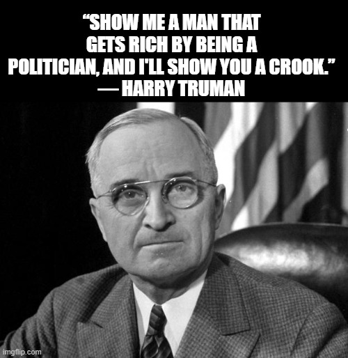 Harry S Truman | “SHOW ME A MAN THAT GETS RICH BY BEING A POLITICIAN, AND I'LL SHOW YOU A CROOK.”
― HARRY TRUMAN | image tagged in harry s truman | made w/ Imgflip meme maker