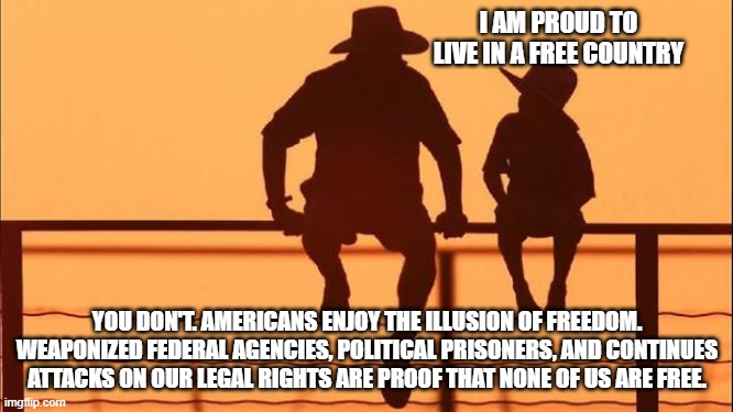 Cowboy Wisdom, the freedom myth has been busted | I AM PROUD TO LIVE IN A FREE COUNTRY; YOU DON'T. AMERICANS ENJOY THE ILLUSION OF FREEDOM. WEAPONIZED FEDERAL AGENCIES, POLITICAL PRISONERS, AND CONTINUES ATTACKS ON OUR LEGAL RIGHTS ARE PROOF THAT NONE OF US ARE FREE. | image tagged in cowboy father and son,cowboy wisdom,weaponized federal agencies,democrat war on america,you are not free or safe,just us | made w/ Imgflip meme maker