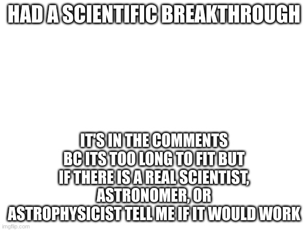 ik it isn't humor but there isn't a normal science stream | HAD A SCIENTIFIC BREAKTHROUGH; IT'S IN THE COMMENTS BC ITS TOO LONG TO FIT BUT IF THERE IS A REAL SCIENTIST, ASTRONOMER, OR ASTROPHYSICIST TELL ME IF IT WOULD WORK | image tagged in science,astronomy,black holes,alternate reality | made w/ Imgflip meme maker