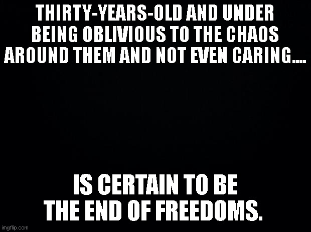 Young people | THIRTY-YEARS-OLD AND UNDER BEING OBLIVIOUS TO THE CHAOS AROUND THEM AND NOT EVEN CARING.... IS CERTAIN TO BE THE END OF FREEDOMS. | image tagged in black background | made w/ Imgflip meme maker