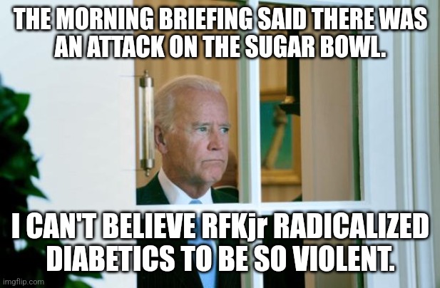 Biden window | THE MORNING BRIEFING SAID THERE WAS
AN ATTACK ON THE SUGAR BOWL. I CAN'T BELIEVE RFKjr RADICALIZED
DIABETICS TO BE SO VIOLENT. | image tagged in biden window | made w/ Imgflip meme maker