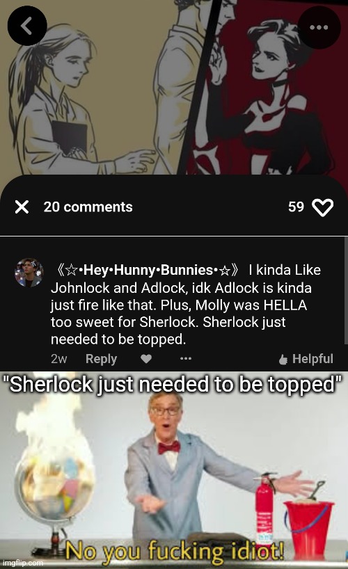 Like,ew.Immediate no. | "Sherlock just needed to be topped" | image tagged in no you fucking idiot | made w/ Imgflip meme maker