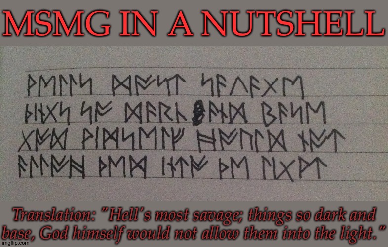 Learning How To Write In Runes (This Shit Is Hard But Oh So Worth It) | MSMG IN A NUTSHELL; Translation: "Hell's most savage; things so dark and
base, God himself would not allow them into the light." | image tagged in msmg in a nutshell,supernatural,asmodeus,badass quote,and it fits,runic writing | made w/ Imgflip meme maker