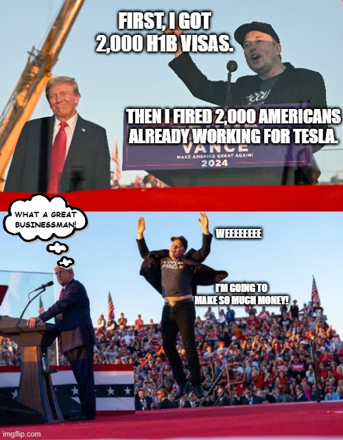 something something America First | FIRST, I GOT 2,000 H1B VISAS. THEN I FIRED 2,000 AMERICANS ALREADY WORKING FOR TESLA. WHAT A GREAT BUSINESSMAN! WEEEEEEEE; I'M GOING TO MAKE SO MUCH MONEY! | image tagged in elon musk jumping at donald trump rally | made w/ Imgflip meme maker