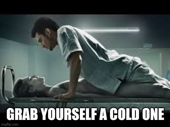 necrophilia | GRAB YOURSELF A COLD ONE | image tagged in necrophilia | made w/ Imgflip meme maker