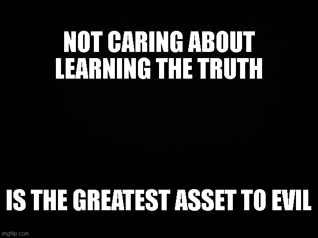 Truth Observation | NOT CARING ABOUT LEARNING THE TRUTH; IS THE GREATEST ASSET TO EVIL | image tagged in black background | made w/ Imgflip meme maker