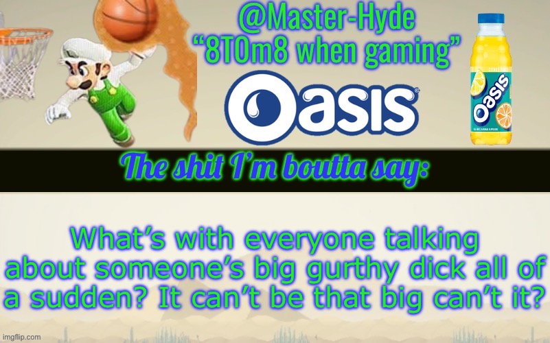 Master-Hyde’s announcement temp | What’s with everyone talking about someone’s big gurthy dick all of a sudden? It can’t be that big can’t it? | image tagged in master-hyde s announcement temp | made w/ Imgflip meme maker