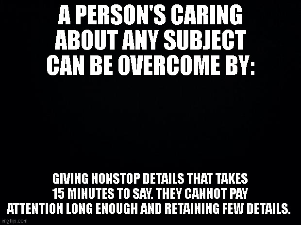 Truth Observation | A PERSON'S CARING ABOUT ANY SUBJECT CAN BE OVERCOME BY:; GIVING NONSTOP DETAILS THAT TAKES 15 MINUTES TO SAY. THEY CANNOT PAY ATTENTION LONG ENOUGH AND RETAINING FEW DETAILS. | image tagged in black background | made w/ Imgflip meme maker