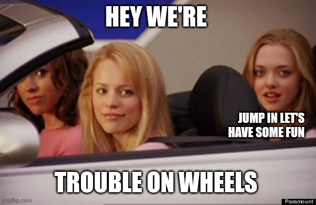 Trouble on wheels | HEY WE'RE; JUMP IN LET'S 
HAVE SOME FUN; TROUBLE ON WHEELS | image tagged in get in loser,funny memes | made w/ Imgflip meme maker