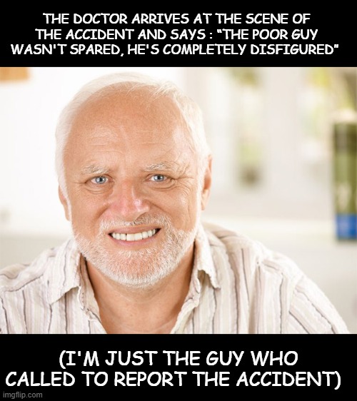 (。_。) | THE DOCTOR ARRIVES AT THE SCENE OF THE ACCIDENT AND SAYS : “THE POOR GUY WASN'T SPARED, HE'S COMPLETELY DISFIGURED”; (I'M JUST THE GUY WHO CALLED TO REPORT THE ACCIDENT) | image tagged in awkward smiling old man | made w/ Imgflip meme maker