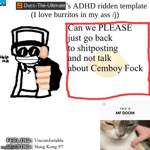 Ducc-The-Ultimate's ADHD ridden template | Can we PLEASE just go back to shitposting and not talk about Cemboy Fock; Uncomfortable; Hong Kong 97 | image tagged in ducc-the-ultimate's adhd ridden template | made w/ Imgflip meme maker