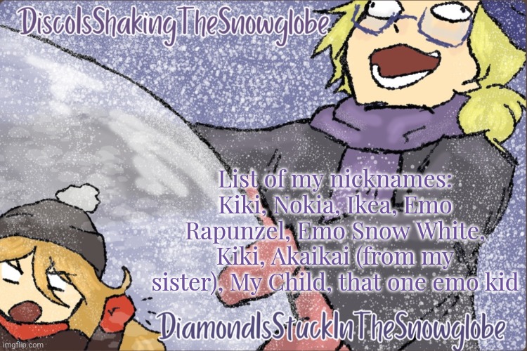 Diamond and Disco Winter Temp :P | List of my nicknames:
Kiki, Nokia, Ikea, Emo Rapunzel, Emo Snow White, Kiki, Akaikai (from my sister), My Child, that one emo kid | image tagged in diamond and disco winter temp p | made w/ Imgflip meme maker