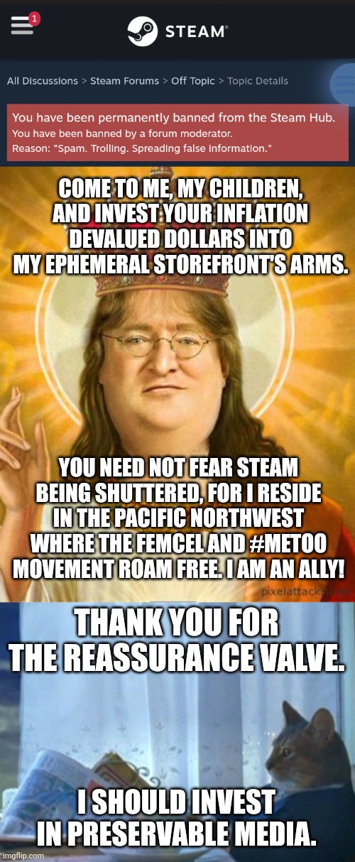 COME TO ME, MY CHILDREN, AND INVEST YOUR INFLATION DEVALUED DOLLARS INTO MY EPHEMERAL STOREFRONT'S ARMS. YOU NEED NOT FEAR STEAM BEING SHUTTERED, FOR I RESIDE IN THE PACIFIC NORTHWEST WHERE THE FEMCEL AND #METOO MOVEMENT ROAM FREE. I AM AN ALLY! THANK YOU FOR THE REASSURANCE VALVE. I SHOULD INVEST IN PRESERVABLE MEDIA. | image tagged in gaben,memes,i should buy a boat cat | made w/ Imgflip meme maker