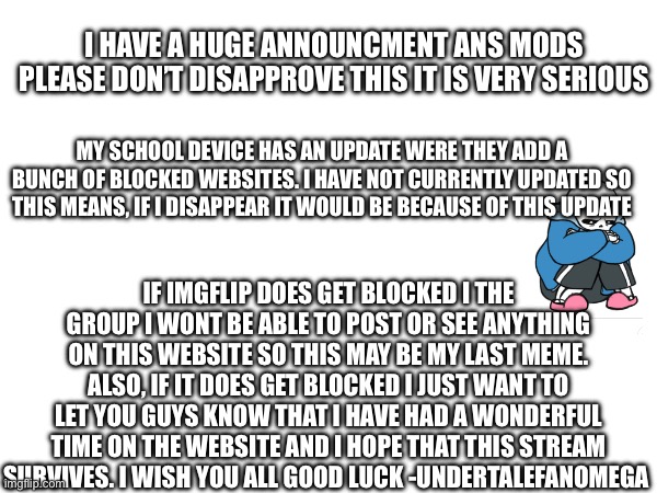 I HAVE A HUGE ANNOUNCMENT ANS MODS PLEASE DON’T DISAPPROVE THIS IT IS VERY SERIOUS; MY SCHOOL DEVICE HAS AN UPDATE WERE THEY ADD A BUNCH OF BLOCKED WEBSITES. I HAVE NOT CURRENTLY UPDATED SO THIS MEANS, IF I DISAPPEAR IT WOULD BE BECAUSE OF THIS UPDATE; IF IMGFLIP DOES GET BLOCKED I THE GROUP I WONT BE ABLE TO POST OR SEE ANYTHING ON THIS WEBSITE SO THIS MAY BE MY LAST MEME. ALSO, IF IT DOES GET BLOCKED I JUST WANT TO LET YOU GUYS KNOW THAT I HAVE HAD A WONDERFUL TIME ON THE WEBSITE AND I HOPE THAT THIS STREAM SURVIVES. I WISH YOU ALL GOOD LUCK -UNDERTALEFANOMEGA | made w/ Imgflip meme maker