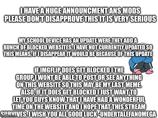 I HAVE A HUGE ANNOUNCMENT ANS MODS PLEASE DON’T DISAPPROVE THIS IT IS VERY SERIOUS; MY SCHOOL DEVICE HAS AN UPDATE WERE THEY ADD A BUNCH OF BLOCKED WEBSITES. I HAVE NOT CURRENTLY UPDATED SO THIS MEANS, IF I DISAPPEAR IT WOULD BE BECAUSE OF THIS UPDATE; IF IMGFLIP DOES GET BLOCKED I THE GROUP I WONT BE ABLE TO POST OR SEE ANYTHING ON THIS WEBSITE SO THIS MAY BE MY LAST MEME. ALSO, IF IT DOES GET BLOCKED I JUST WANT TO LET YOU GUYS KNOW THAT I HAVE HAD A WONDERFUL TIME ON THE WEBSITE AND I HOPE THAT THIS STREAM SURVIVES. I WISH YOU ALL GOOD LUCK -UNDERTALEFANOMEGA | image tagged in goodbye | made w/ Imgflip meme maker