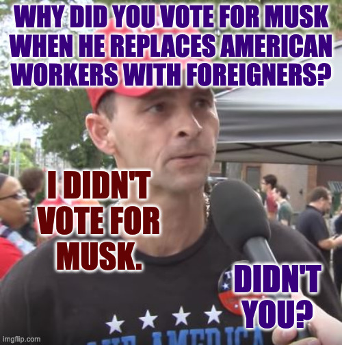 I can see why you're upset about the visa program that benefits stockholders. | WHY DID YOU VOTE FOR MUSK
WHEN HE REPLACES AMERICAN
WORKERS WITH FOREIGNERS? I DIDN'T
VOTE FOR
MUSK. DIDN'T YOU? | image tagged in trump supporter,memes | made w/ Imgflip meme maker