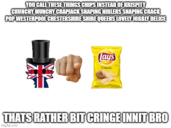 bri'ish people be like | YOU CALL THESE THINGS CHIPS INSTEAD OF KRISPITY CRUNCHY MUNCHY CRAPJACK SNAPING NIBLERS SNAPING CRACK POP WESTERPOOL CHESTERSHIRE SHIRE QUEENS LOVELY JOBBLY DELICE; THATS RATHER BIT CRINGE INNIT BRO | image tagged in blank white template | made w/ Imgflip meme maker