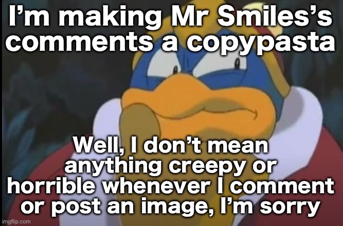 Well, I don’t mean anything creepy or horrible whenever I comment or post an image, I’m sorry | I’m making Mr Smiles’s comments a copypasta; Well, I don’t mean anything creepy or horrible whenever I comment or post an image, I’m sorry | image tagged in king dedede thinking | made w/ Imgflip meme maker