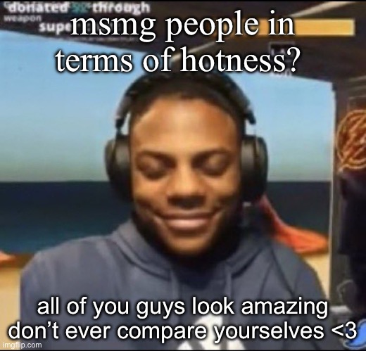 and don’t try and change for others or the norm, be yourselves | msmg people in terms of hotness? all of you guys look amazing don’t ever compare yourselves <3 | image tagged in speed | made w/ Imgflip meme maker