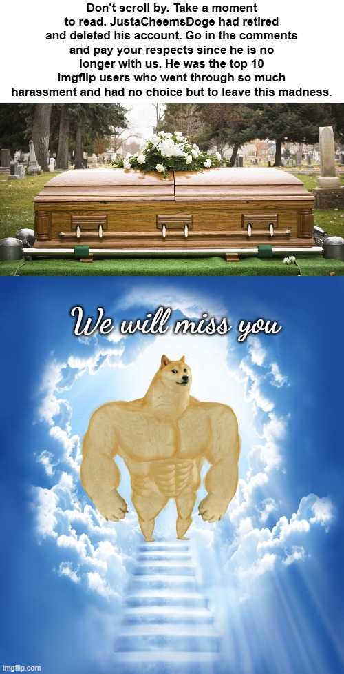 JustaCheemsdoge had left... | Don't scroll by. Take a moment to read. JustaCheemsDoge had retired and deleted his account. Go in the comments and pay your respects since he is no longer with us. He was the top 10 imgflip users who went through so much harassment and had no choice but to leave this madness. We will miss you | image tagged in heaven,f in the chat,rip,justacheemsdoge,top 10,retire | made w/ Imgflip meme maker