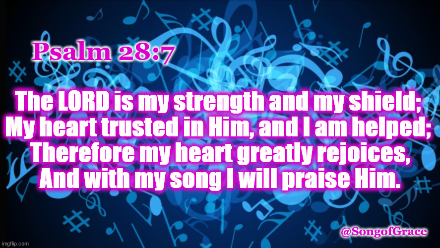 Psalm 28"7 | The LORD is my strength and my shield; 
My heart trusted in Him, and I am helped; 
Therefore my heart greatly rejoices,
And with my song I will praise Him. Psalm 28:7; @SongofGrace | image tagged in biblical encouragement | made w/ Imgflip meme maker