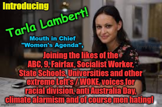 Tarla Lambert, Mouth in Chief, Womens Agenda, the latest Australian Woke Voice! | Introducing; Tarla Lambert! Mouth in Chief "Women's Agenda", Joining the likes of the ABC, 9, Fairfax, Socialist Worker, State Schools, Universities and other extreme Left's / WOKE, voices for racial division, anti Australia Day, climate alarmism and of course men hating! Yarra Man | image tagged in extreme left,anti australia day,climate alarmism,apartheid,division,angry feminist | made w/ Imgflip meme maker