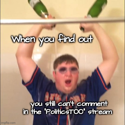 I'm proud of myself | When you find out you still can't comment
in the "PoliticsTOO" stream | image tagged in champagne shower,cesspool,liberal hypocrisy,liberal stupidity,those bastards lied to me,disney villains | made w/ Imgflip meme maker