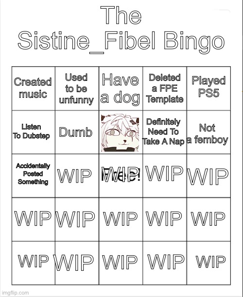 Blank Bingo | The Sistine_Fibel Bingo; Have a dog; Used to be unfunny; Played PS5; Created music; Deleted a FPE Template; Listen To Dubstep; Not a femboy; Definitely Need To Take A Nap; Dumb; WIP; Accidentally Posted Something; WIP; WIP; WIP; WIP; WIP; WIP; WIP; WIP; WIP; WIP; WIP; WIP; WIP | image tagged in blank bingo | made w/ Imgflip meme maker