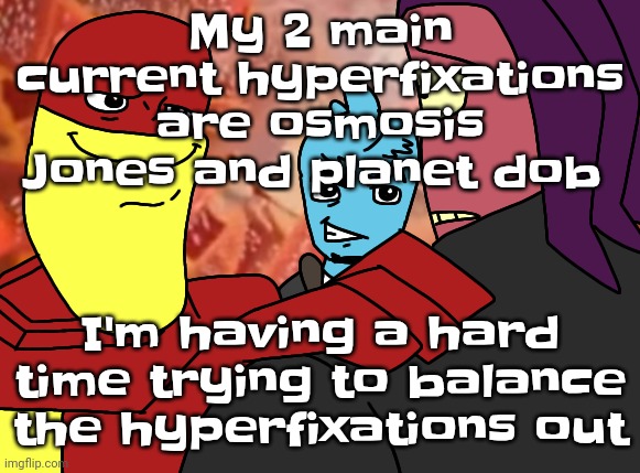 Hey buddy | My 2 main current hyperfixations are osmosis Jones and planet dob; I'm having a hard time trying to balance the hyperfixations out | image tagged in hey buddy | made w/ Imgflip meme maker