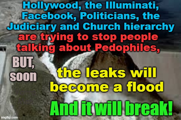 Dark Forces are trying to silence those wo speak out about the way Filth is metastasizing. | Hollywood, the Illuminati, Facebook, Politicians, the Judiciary and Church hierarchy; are trying to stop people talking about Pedophiles, BUT, soon; the leaks will become a flood; Yarra Man; And it will break! | image tagged in pedophiles,the illuminati,hollywood,the church,the judiciary,facebook | made w/ Imgflip meme maker