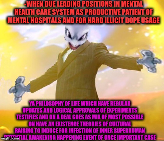 -Hah, continue dialogue in 17 000 approved memes. | -WHEN DUE LEADING POSITIONS IN MENTAL HEALTH CARE SYSTEM AS PRODUCTIVE PATIENT OF MENTAL HOSPITALS AND FOR HARD ILLICIT DOPE USAGE; YA PHILOSOPHY OF LIFE WHICH HAVE REGULAR UPDATES AND LOGICAL APPROVALS OF EXPERIMENTS TESTIFIES AND ON A DEAL GOES AS MIX OF MOST POSSIBLE ON HAVE AN EXISTENCE THEORIES OF CULTURAL RAISING TO INDUCE FOR INFECTION OF INNER SUPERHUMAN POTENTIAL AWAKENING HAPPENING EVENT OF ONCE IMPORTANT CASE | image tagged in alien suggesting space joy,philosophy dinosaur,what am i doing with my life,you the real mvp 2,insane clown posse,mix | made w/ Imgflip meme maker