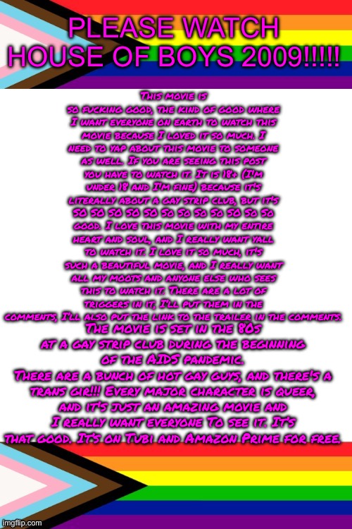 PLEASE WATCH HOUSE OF BOYS 2009!!!!! PLEASE PLEASE PLEASE PLEASE PLEASE!!!!!!!!!! ITS SO GOOD!!!! | PLEASE WATCH HOUSE OF BOYS 2009!!!!! This movie is so fucking good, the kind of good where I want everyone on earth to watch this movie because I loved it so much. I need to yap about this movie to someone as well. If you are seeing this post you have to watch it. It is 18+ (I'm under 18 and I'm fine) because it's literally about a gay strip club, but it's SO SO SO SO SO So So So So SO So So good. I love this movie with my entire heart and soul, and I really want yall to watch it. I love it so much, it's such a beautiful movie, and I really want all my moots and anyone else who sees this to watch it. There are a lot of triggers in it, I’ll put them in the comments, I’ll also put the link to the trailer in the comments. The movie is set in the 80s at a gay strip club during the beginning of the AIDS pandemic.
There are a bunch of hot gay guys, and there's a trans gir!!! Every major character is queer, and it's just an amazing movie and I really want everyone To see it. It’s that good. It’s on Tubi and Amazon Prime for free. | image tagged in emosruleoverpeasents big announcement temp | made w/ Imgflip meme maker
