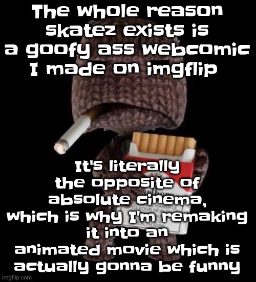 I made it into a temp so I can share it with anyone if they ask for the link | It's literally the opposite of absolute cinema, which is why I'm remaking it into an animated movie which is actually gonna be funny; The whole reason skatez exists is a goofy ass webcomic I made on imgflip | image tagged in smokeboy | made w/ Imgflip meme maker