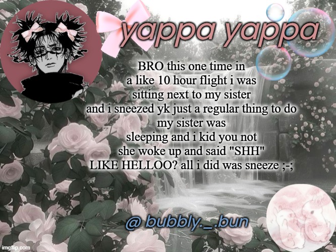 crazy | BRO this one time in a like 10 hour flight i was sitting next to my sister and i sneezed yk just a regular thing to do
my sister was sleeping and i kid you not she woke up and said "SHH"
LIKE HELLOO? all i did was sneeze ;-; | image tagged in bubbly _ bun's temp | made w/ Imgflip meme maker