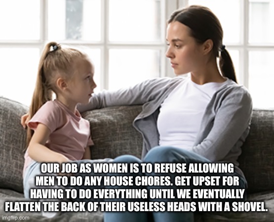 Parental advice | OUR JOB AS WOMEN IS TO REFUSE ALLOWING MEN TO DO ANY HOUSE CHORES. GET UPSET FOR HAVING TO DO EVERYTHING UNTIL WE EVENTUALLY FLATTEN THE BACK OF THEIR USELESS HEADS WITH A SHOVEL. | image tagged in advice,parenting,children,relationships,crazy woman,bipolar | made w/ Imgflip meme maker