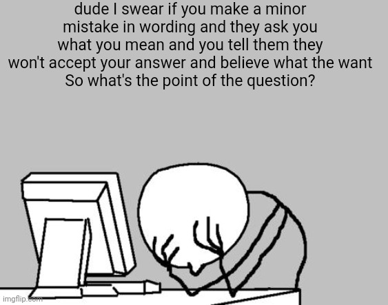 Computer Guy Facepalm | dude I swear if you make a minor mistake in wording and they ask you what you mean and you tell them they won't accept your answer and believe what the want
So what's the point of the question? | image tagged in memes,computer guy facepalm | made w/ Imgflip meme maker