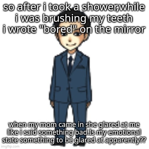 atp just say you dislike your child jesus | so after i took a shower,while i was brushing my teeth i wrote "bored" on the mirror; when my mom came in she glared at me like i said something bad.Is my emotional state something to be glared at apparently?? | image tagged in moriarty but a shimeji | made w/ Imgflip meme maker