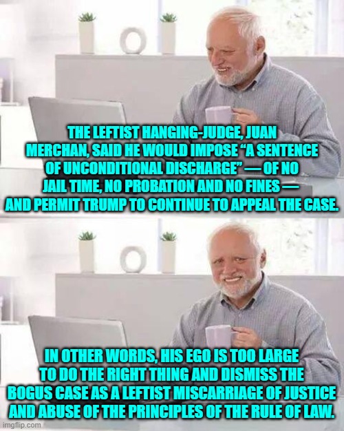 At this point Merchan KNOWS that he is going to be reviewed by his fellow judges. | THE LEFTIST HANGING-JUDGE, JUAN MERCHAN, SAID HE WOULD IMPOSE “A SENTENCE OF UNCONDITIONAL DISCHARGE” — OF NO JAIL TIME, NO PROBATION AND NO FINES —  AND PERMIT TRUMP TO CONTINUE TO APPEAL THE CASE. IN OTHER WORDS, HIS EGO IS TOO LARGE TO DO THE RIGHT THING AND DISMISS THE BOGUS CASE AS A LEFTIST MISCARRIAGE OF JUSTICE AND ABUSE OF THE PRINCIPLES OF THE RULE OF LAW. | image tagged in hide the pain harold | made w/ Imgflip meme maker