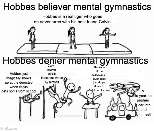 Mental Gymnastics | Hobbes believer mental gymnastics; Hobbes is a real tiger who goes on adventures with his best friend Calvin; Hobbes denier mental gymnastics; The rope at the G.R.O.S.S. clubhouse just drops down to Calvin on its own; Calvin makes allllllll those snowmen by himself; Hobbes just magically shows up at the doorstep when calvin gets home from school; A six-year-old pushes a car into a ditch by himself | image tagged in mental gymnastics | made w/ Imgflip meme maker