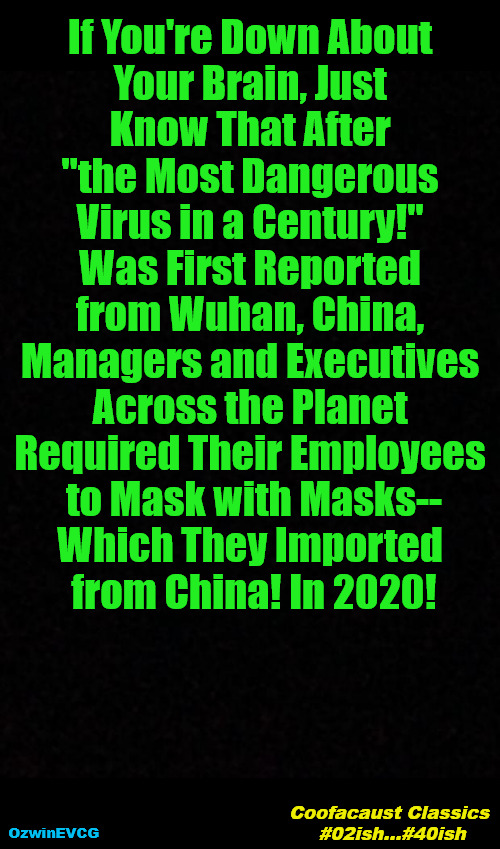 Coofacaust Classics #02ish...#40ish | If You're Down About 

Your Brain, Just 

Know That After 

"the Most Dangerous 

Virus in a Century!" 

Was First Reported 

from Wuhan, China, 

Managers and Executives 

Across the Planet 

Required Their Employees 

to Mask with Masks--

Which They Imported 

from China! In 2020! Coofacaust Classics 

#02ish...#40ish; OzwinEVCG | image tagged in covid-19,covid masking,brave coof world,invasion of the mind snatchers,say what,say what again | made w/ Imgflip meme maker