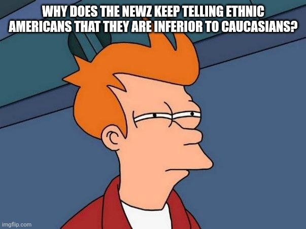 Not sure if- fry | WHY DOES THE NEWZ KEEP TELLING ETHNIC AMERICANS THAT THEY ARE INFERIOR TO CAUCASIANS? | image tagged in not sure if- fry | made w/ Imgflip meme maker