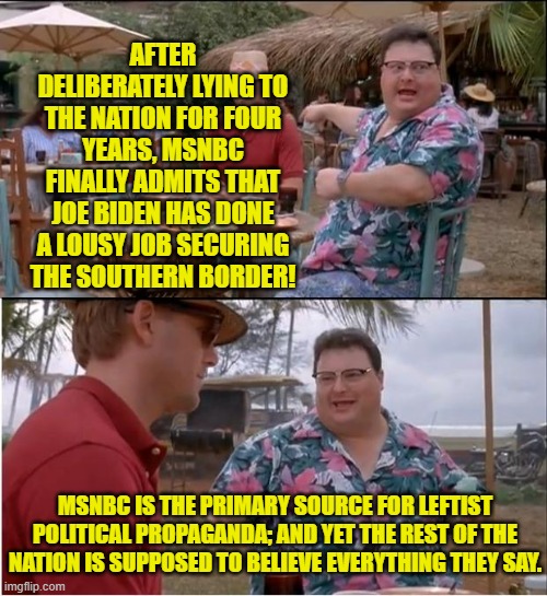 If you never sweat the truth then MSNBC is very entertaining. | AFTER DELIBERATELY LYING TO THE NATION FOR FOUR YEARS, MSNBC FINALLY ADMITS THAT JOE BIDEN HAS DONE A LOUSY JOB SECURING THE SOUTHERN BORDER! MSNBC IS THE PRIMARY SOURCE FOR LEFTIST POLITICAL PROPAGANDA; AND YET THE REST OF THE NATION IS SUPPOSED TO BELIEVE EVERYTHING THEY SAY. | image tagged in see nobody cares | made w/ Imgflip meme maker