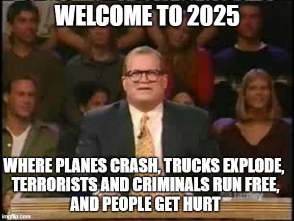 Whose Crimes? | WELCOME TO 2025; WHERE PLANES CRASH, TRUCKS EXPLODE, 
TERRORISTS AND CRIMINALS RUN FREE,
AND PEOPLE GET HURT | image tagged in whose line is it anyway | made w/ Imgflip meme maker