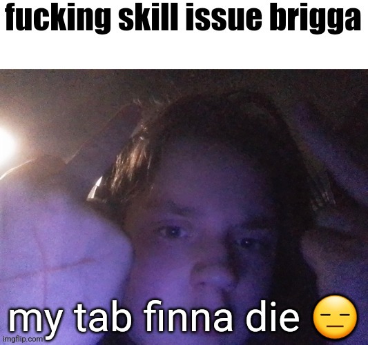 fucking skill issue brigga | my tab finna die 😑 | image tagged in fucking skill issue brigga | made w/ Imgflip meme maker