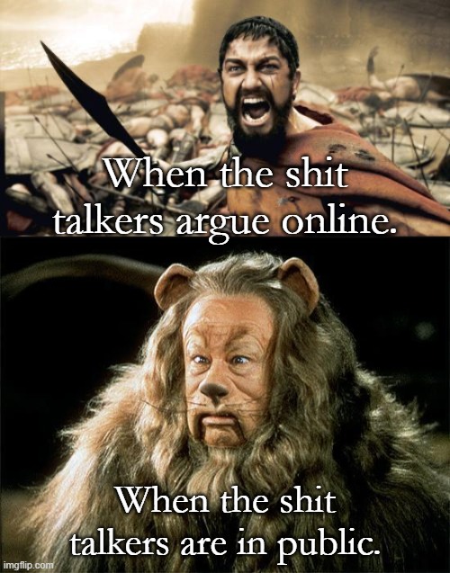 How most of us are, whether we admit it or not. | When the shit talkers argue online. When the shit talkers are in public. | image tagged in memes,sparta leonidas,cowardly lion | made w/ Imgflip meme maker