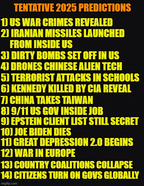 Doge Padre 2025 Predictions | TENTATIVE 2025 PREDICTIONS; 1) US WAR CRIMES REVEALED
2) IRANIAN MISSILES LAUNCHED
     FROM INSIDE US; 3) DIRTY BOMBS SET OFF IN US
4) DRONES CHINESE ALIEN TECH; 5) TERRORIST ATTACKS IN SCHOOLS
6) KENNEDY KILLED BY CIA REVEAL; 7) CHINA TAKES TAIWAN
8) 9/11 US GOV INSIDE JOB; 9) EPSTEIN CLIENT LIST STILL SECRET
10) JOE BIDEN DIES; 11) GREAT DEPRESSION 2.0 BEGINS
12) WAR IN EUROPE; 13) COUNTRY COALITIONS COLLAPSE
14) CITIZENS TURN ON GOVS GLOBALLY | image tagged in prediction,2025,maga,terrorism,isis,taliban | made w/ Imgflip meme maker